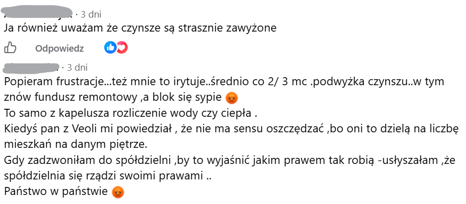 Ja również uważam że czynsze są strasznie zawyżone, Popieram frustracje...też mnie to irytuje..średnio co 2/ 3 mc .podwyżka czynszu..w tym znów fundusz remontowy ,a blok się sypie 😡 To samo z kapelusza rozliczenie wody czy ciepła . Kiedyś pan z Veoli mi powiedział , że nie ma sensu oszczędzać ,bo oni to dzielą na liczbę mieszkań na danym piętrze. Gdy zadzwoniłam do spółdzielni ,by to wyjaśnić jakim prawem tak robią -usłyszałam ,że spółdzielnia się rządzi swoimi prawami .. Państwo w państwie 😡