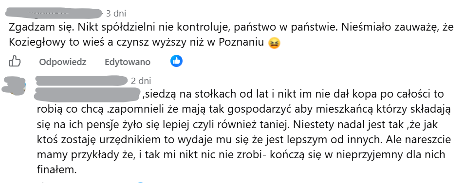 Zgadzam się. Nikt spółdzielni nie kontroluje, państwo w państwie. Nieśmiało zauważę, że Koziegłowy to wieś a czynsz wyższy niż w Poznaniu, siedzą na stołkach od lat i nikt im nie dał kopa po całości to robią co chcą .zapomnieli że mają tak gospodarzyć aby mieszkańcą którzy składają się na ich pensǰe żyło się lepiej czyli również taniej. Niestety nadal jest tak ,że jak ktoś zostaję urzędnikiem to wydaje mu się że jest lepszym od innych. Ale nareszcie mamy przykłady że, i tak mi nikt nic nie zrobi- kończą się w nieprzyjemny dla nich finałem.