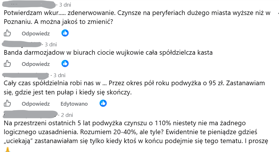 Potwierdzam wkur..... zdenerwowanie. Czynsze na peryferiach dużego miasta wyższe niż w Poznaniu. A można jakoś to zmienić?, Banda darmozjadow w biurach ciocie wujkowie cała spółdzielcza kasta, Cały czas spółdzielnia robi nas w ... Przez okres pół roku podwyżka o 95 zł. Zastanawiam się, gdzie jest ten pułap i kiedy się skończy., Na przestrzeni ostatnich 5 lat podwyżka czynszu o 110% niestety nie ma żadnego logicznego uzasadnienia. Rozumiem 20-40%, ale tyle? Ewidentnie te pieniądze gdzieś „uciekają” zastanawiałam się tylko kiedy ktoś w końcu podejmie się tego tematu. I proszę